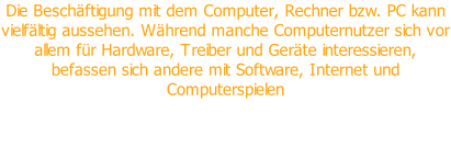 Die Beschäftigung mit dem Computer, Rechner bzw. PC kann vielfältig aussehen. Während manche Computernutzer sich vor allem für Hardware, Treiber und Geräte interessieren, befassen sich andere mit Software, Internet und Computerspielen